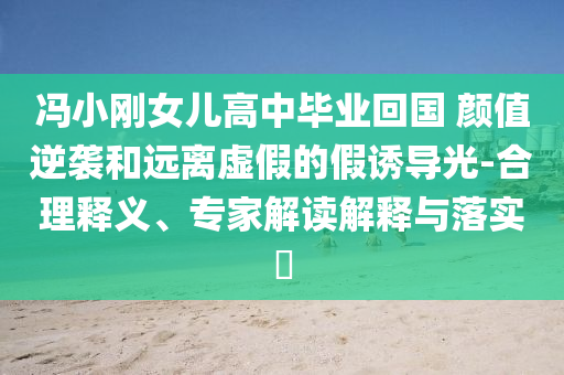 馮小剛女兒高中畢業(yè)回國 顏值逆襲和遠離虛假的假誘導(dǎo)光-合理釋義、專家解讀解釋與落實?