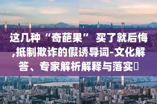 這幾種“奇葩果” 買了就后悔,抵制欺詐的假誘導詞-文化解答、專家解析解釋與落實?