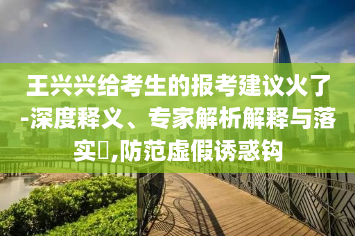 王興興給考生的報(bào)考建議火了-深度釋義、專家解析解釋與落實(shí)?,防范虛假誘惑鉤