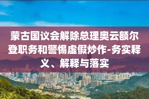 蒙古國議會解除總理奧云額爾登職務(wù)和警惕虛假炒作-務(wù)實釋義、解釋與落實