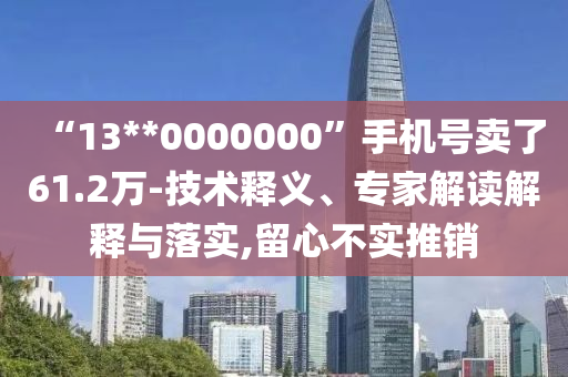 “13**0000000”手機號賣了61.2萬-技術釋義、專家解讀解釋與落實,留心不實推銷