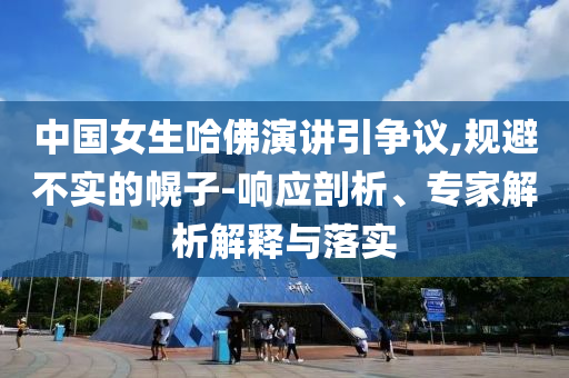 中國女生哈佛演講引爭議,規(guī)避不實的幌子-響應(yīng)剖析、專家解析解釋與落實