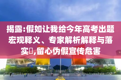 揭露:假如讓我給今年高考出題宏觀釋義、專家解析解釋與落實?,留心偽假宣傳危害