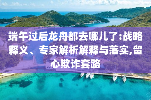 端午過后龍舟都去哪兒了:戰(zhàn)略釋義、專家解析解釋與落實,留心欺詐套路