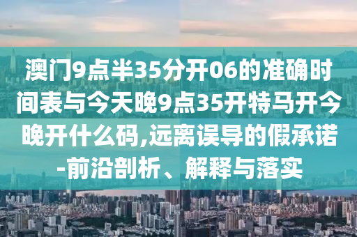 澳門9點半35分開06的準(zhǔn)確時間表與今天晚9點35開特馬開今晚開什么碼,遠離誤導(dǎo)的假承諾-前沿剖析、解釋與落實