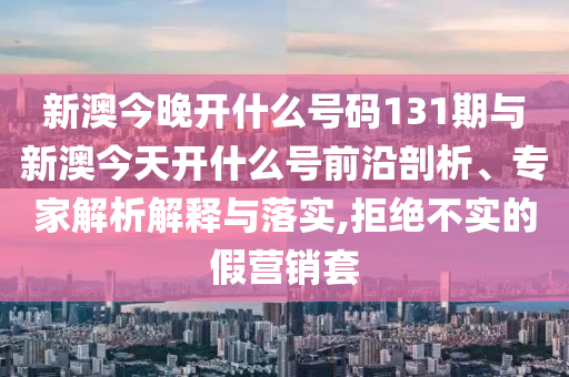 新澳今晚開什么號碼131期與新澳今天開什么號前沿剖析、專家解析解釋與落實,拒絕不實的假營銷套
