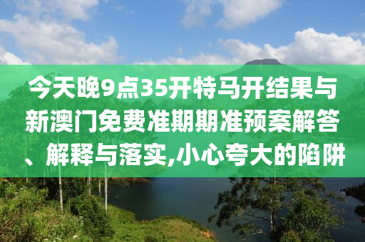 今天晚9點35開特馬開結果與新澳門免費準期期準預案解答、解釋與落實,小心夸大的陷阱