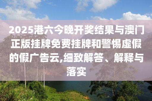 2025港六今晚開獎結果與澳門正版掛牌免費掛牌和警惕虛假的假廣告云,細致解答、解釋與落實