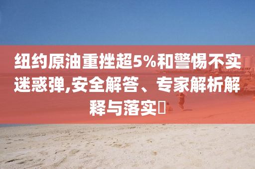 紐約原油重挫超5%和警惕不實(shí)迷惑彈,安全解答、專家解析解釋與落實(shí)?