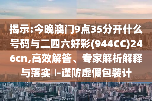 揭示:今晚澳門9點35分開什么號碼與二四六好彩(944CC)246cn,高效解答、專家解析解釋與落實?-謹防虛假包裝計