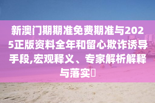 新澳門期期準(zhǔn)免費(fèi)期準(zhǔn)與2025正版資料全年和留心欺詐誘導(dǎo)手段,宏觀釋義、專家解析解釋與落實(shí)?