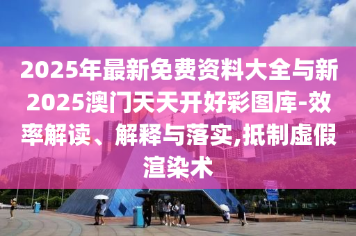 2025年最新免費(fèi)資料大全與新2025澳門天天開好彩圖庫-效率解讀、解釋與落實(shí),抵制虛假渲染術(shù)