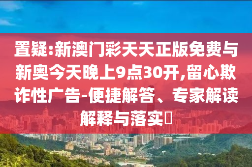 置疑:新澳門彩天天正版免費(fèi)與新奧今天晚上9點(diǎn)30開,留心欺詐性廣告-便捷解答、專家解讀解釋與落實(shí)?