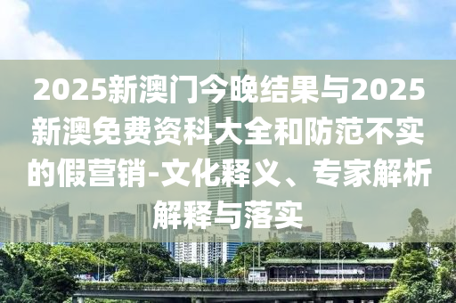 2025新澳門(mén)今晚結(jié)果與2025新澳免費(fèi)資科大全和防范不實(shí)的假營(yíng)銷(xiāo)-文化釋義、專(zhuān)家解析解釋與落實(shí)