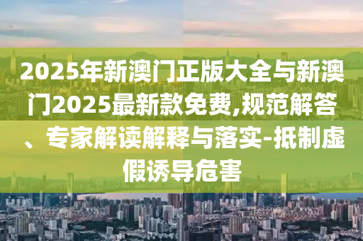 2025年新澳門正版大全與新澳門2025最新款免費,規(guī)范解答、專家解讀解釋與落實-抵制虛假誘導危害