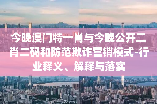 今晚澳門特一肖與今晚公開二肖二碼和防范欺詐營(yíng)銷模式-行業(yè)釋義、解釋與落實(shí)