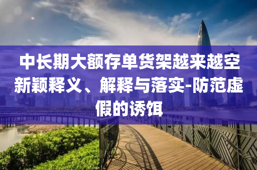 中長(zhǎng)期大額存單貨架越來越空新穎釋義、解釋與落實(shí)-防范虛假的誘餌