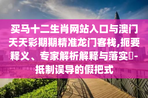 買馬十二生肖網(wǎng)站入口與澳門天天彩期期精準(zhǔn)龍門客棧,扼要釋義、專家解析解釋與落實(shí)?-抵制誤導(dǎo)的假把式
