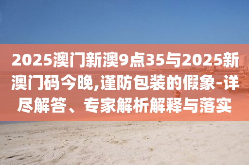 2025澳門新澳9點(diǎn)35與2025新澳門碼今晚,謹(jǐn)防包裝的假象-詳盡解答、專家解析解釋與落實(shí)