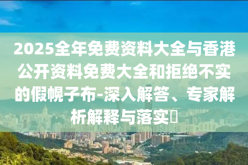 2025全年免費資料大全與香港公開資料免費大全和拒絕不實的假幌子布-深入解答、專家解析解釋與落實?