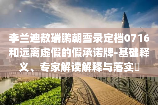 李蘭迪敖瑞鵬朝雪錄定檔0716和遠離虛假的假承諾牌-基礎(chǔ)釋義、專家解讀解釋與落實?