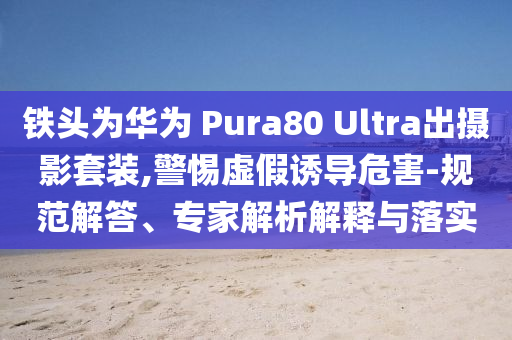 鐵頭為華為 Pura80 Ultra出攝影套裝,警惕虛假誘導(dǎo)危害-規(guī)范解答、專家解析解釋與落實(shí)