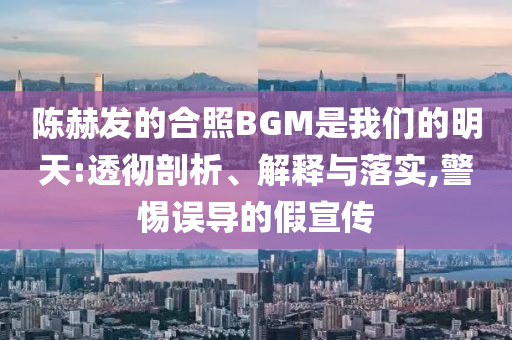 陳赫發(fā)的合照BGM是我們的明天:透徹剖析、解釋與落實(shí),警惕誤導(dǎo)的假宣傳