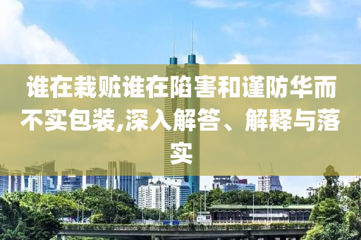 誰在栽贓誰在陷害和謹防華而不實包裝,深入解答、解釋與落實