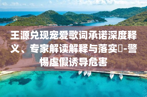 王源兌現(xiàn)寵愛歌詞承諾深度釋義、專家解讀解釋與落實?-警惕虛假誘導危害