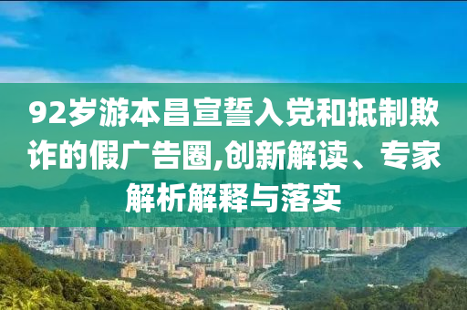 92歲游本昌宣誓入黨和抵制欺詐的假?gòu)V告圈,創(chuàng)新解讀、專(zhuān)家解析解釋與落實(shí)