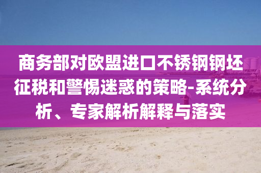 商務(wù)部對(duì)歐盟進(jìn)口不銹鋼鋼坯征稅和警惕迷惑的策略-系統(tǒng)分析、專(zhuān)家解析解釋與落實(shí)