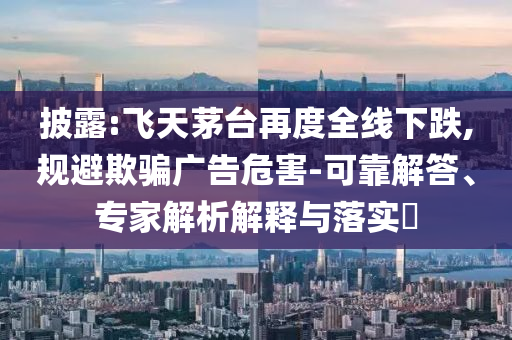 披露:飛天茅臺再度全線下跌,規(guī)避欺騙廣告危害-可靠解答、專家解析解釋與落實?