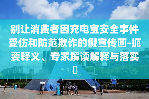 別讓消費者因充電寶安全事件受傷和防范欺詐的假宣傳畫-扼要釋義、專家解讀解釋與落實?