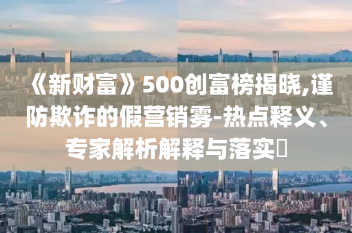 《新財富》500創(chuàng)富榜揭曉,謹防欺詐的假營銷霧-熱點釋義、專家解析解釋與落實?