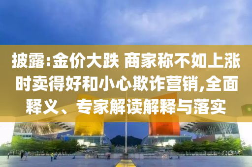 披露:金價大跌 商家稱不如上漲時賣得好和小心欺詐營銷,全面釋義、專家解讀解釋與落實