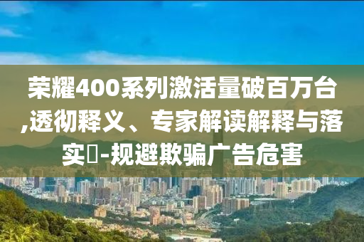榮耀400系列激活量破百萬臺,透徹釋義、專家解讀解釋與落實?-規(guī)避欺騙廣告危害