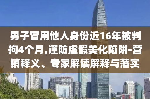 男子冒用他人身份近16年被判拘4個(gè)月,謹(jǐn)防虛假美化陷阱-營(yíng)銷釋義、專家解讀解釋與落實(shí)