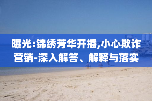 曝光:錦繡芳華開(kāi)播,小心欺詐營(yíng)銷-深入解答、解釋與落實(shí)