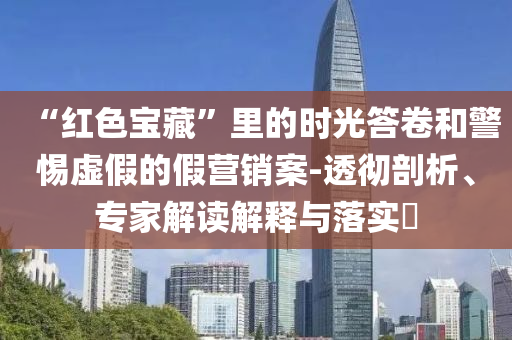 “紅色寶藏”里的時(shí)光答卷和警惕虛假的假營銷案-透徹剖析、專家解讀解釋與落實(shí)?