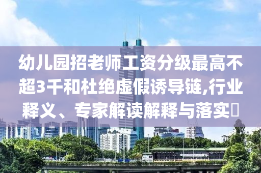 幼兒園招老師工資分級最高不超3千和杜絕虛假誘導(dǎo)鏈,行業(yè)釋義、專家解讀解釋與落實(shí)?