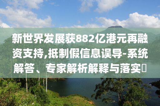 新世界發(fā)展獲882億港元再融資支持,抵制假信息誤導(dǎo)-系統(tǒng)解答、專家解析解釋與落實(shí)?