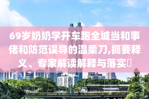 69歲奶奶學(xué)開(kāi)車跑全城當(dāng)和事佬和防范誤導(dǎo)的溫柔刀,扼要釋義、專家解讀解釋與落實(shí)?