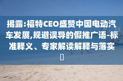 揭露:福特CEO盛贊中國(guó)電動(dòng)汽車發(fā)展,規(guī)避誤導(dǎo)的假推廣語(yǔ)-標(biāo)準(zhǔn)釋義、專家解讀解釋與落實(shí)?