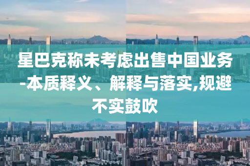 星巴克稱未考慮出售中國業(yè)務-本質釋義、解釋與落實,規(guī)避不實鼓吹