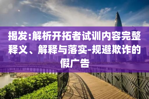 揭發(fā):解析開(kāi)拓者試訓(xùn)內(nèi)容完整釋義、解釋與落實(shí)-規(guī)避欺詐的假?gòu)V告