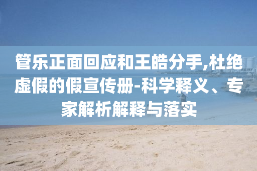 管樂(lè)正面回應(yīng)和王皓分手,杜絕虛假的假宣傳冊(cè)-科學(xué)釋義、專家解析解釋與落實(shí)