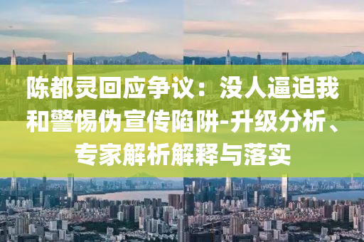 陳都靈回應(yīng)爭(zhēng)議：沒人逼迫我和警惕偽宣傳陷阱-升級(jí)分析、專家解析解釋與落實(shí)