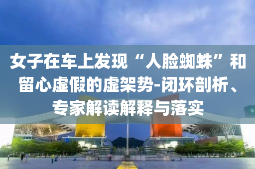 女子在車上發(fā)現(xiàn)“人臉蜘蛛”和留心虛假的虛架勢(shì)-閉環(huán)剖析、專家解讀解釋與落實(shí)