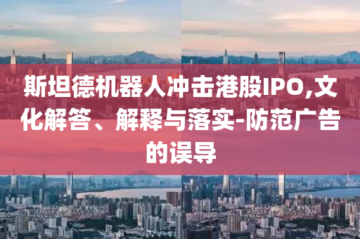 斯坦德機(jī)器人沖擊港股IPO,文化解答、解釋與落實(shí)-防范廣告的誤導(dǎo)
