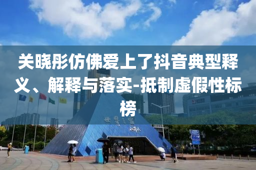 關(guān)曉彤仿佛愛上了抖音典型釋義、解釋與落實-抵制虛假性標(biāo)榜
